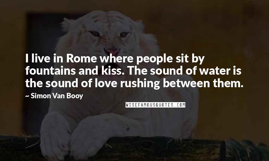 Simon Van Booy Quotes: I live in Rome where people sit by fountains and kiss. The sound of water is the sound of love rushing between them.