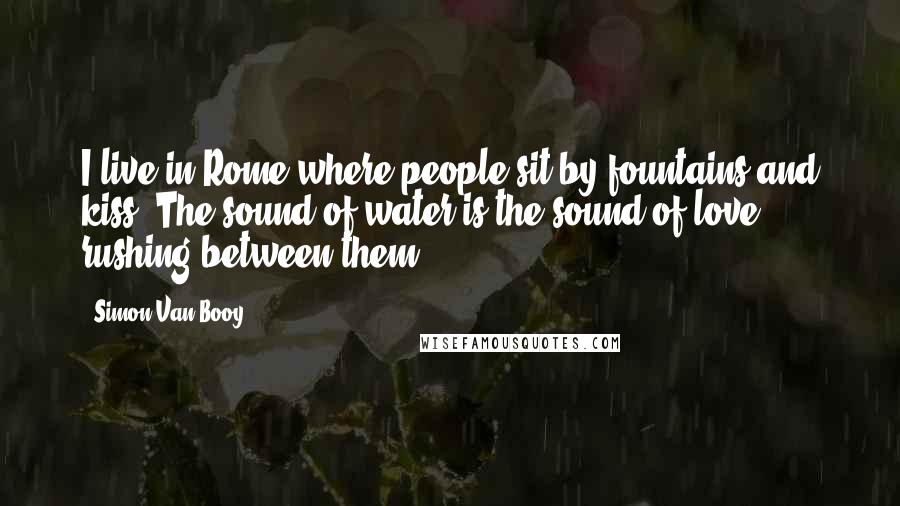 Simon Van Booy Quotes: I live in Rome where people sit by fountains and kiss. The sound of water is the sound of love rushing between them.