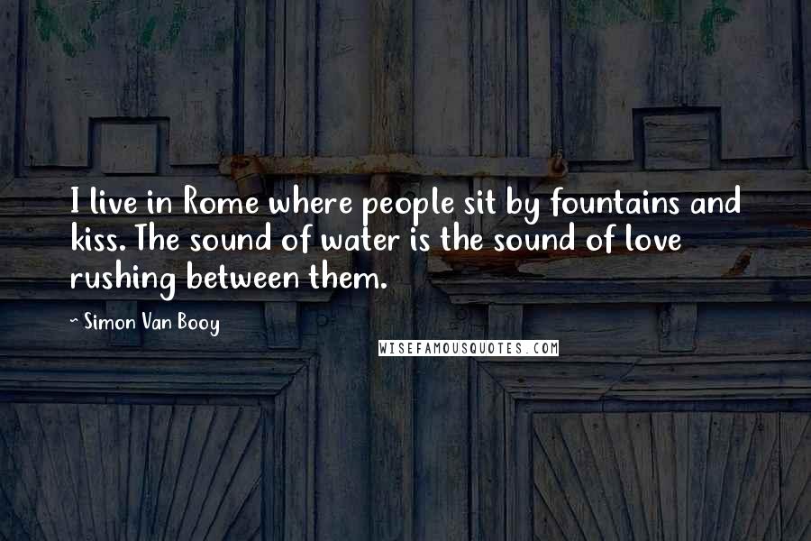 Simon Van Booy Quotes: I live in Rome where people sit by fountains and kiss. The sound of water is the sound of love rushing between them.