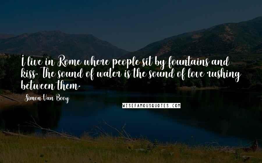 Simon Van Booy Quotes: I live in Rome where people sit by fountains and kiss. The sound of water is the sound of love rushing between them.