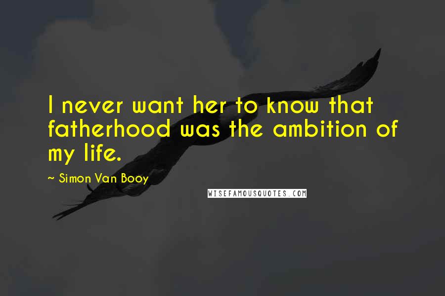 Simon Van Booy Quotes: I never want her to know that fatherhood was the ambition of my life.