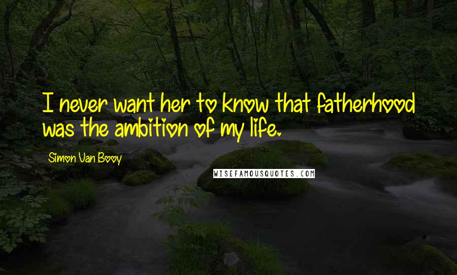 Simon Van Booy Quotes: I never want her to know that fatherhood was the ambition of my life.