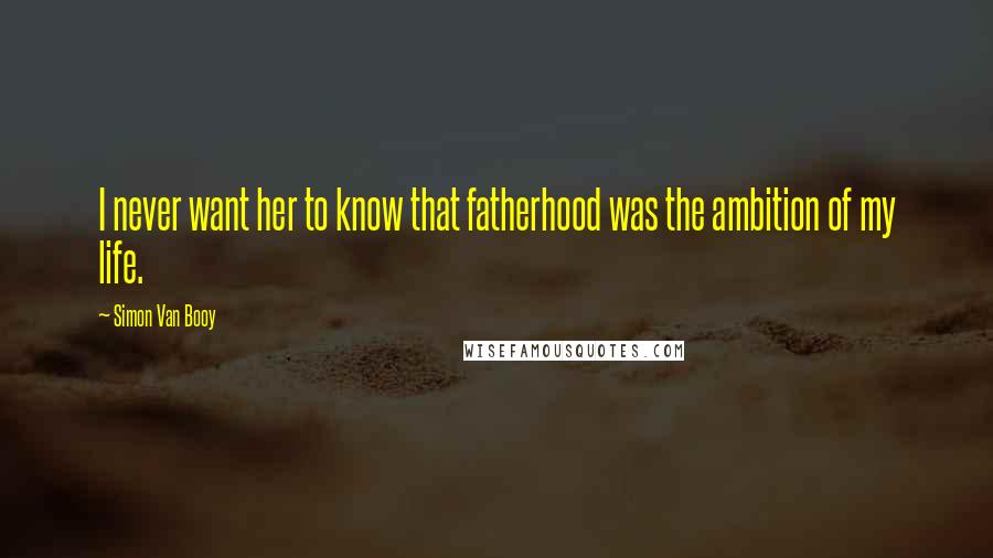 Simon Van Booy Quotes: I never want her to know that fatherhood was the ambition of my life.
