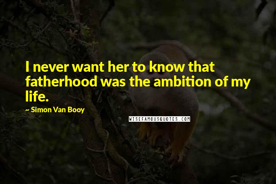 Simon Van Booy Quotes: I never want her to know that fatherhood was the ambition of my life.