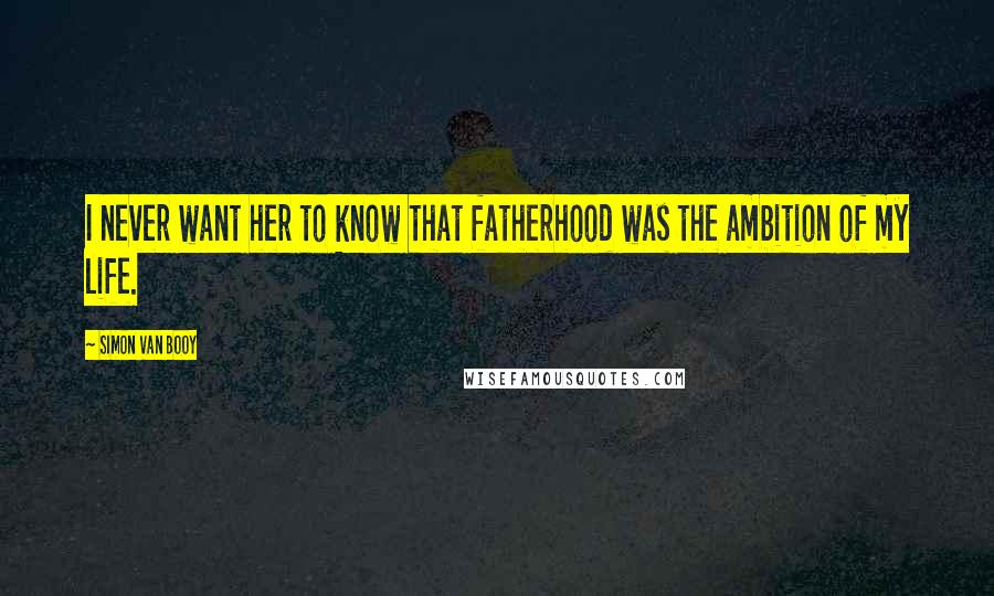 Simon Van Booy Quotes: I never want her to know that fatherhood was the ambition of my life.