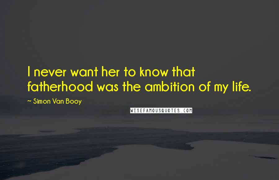 Simon Van Booy Quotes: I never want her to know that fatherhood was the ambition of my life.