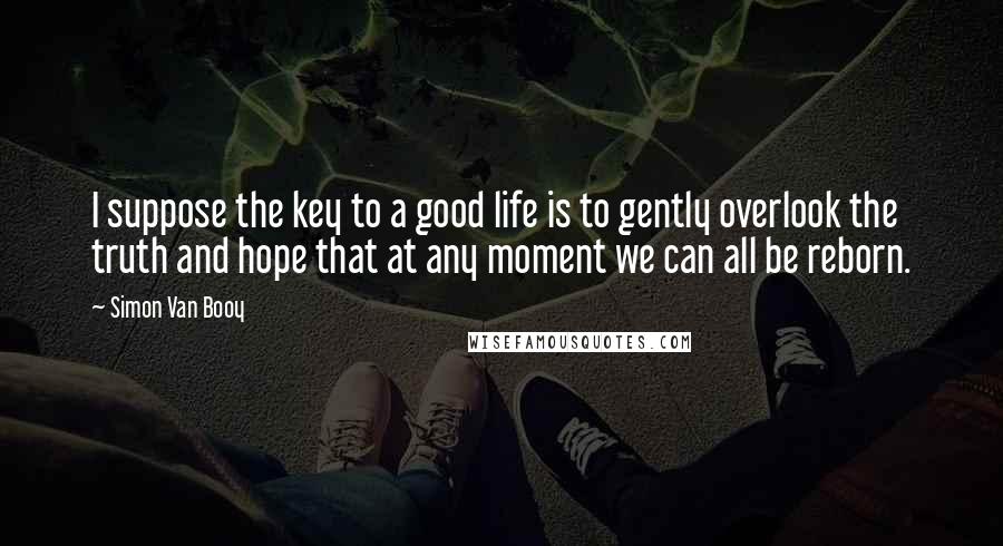 Simon Van Booy Quotes: I suppose the key to a good life is to gently overlook the truth and hope that at any moment we can all be reborn.