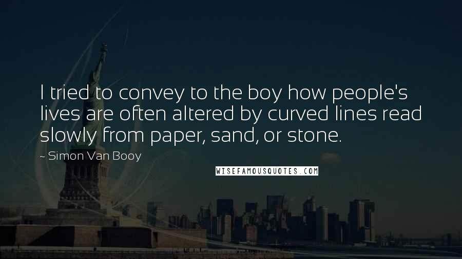 Simon Van Booy Quotes: I tried to convey to the boy how people's lives are often altered by curved lines read slowly from paper, sand, or stone.
