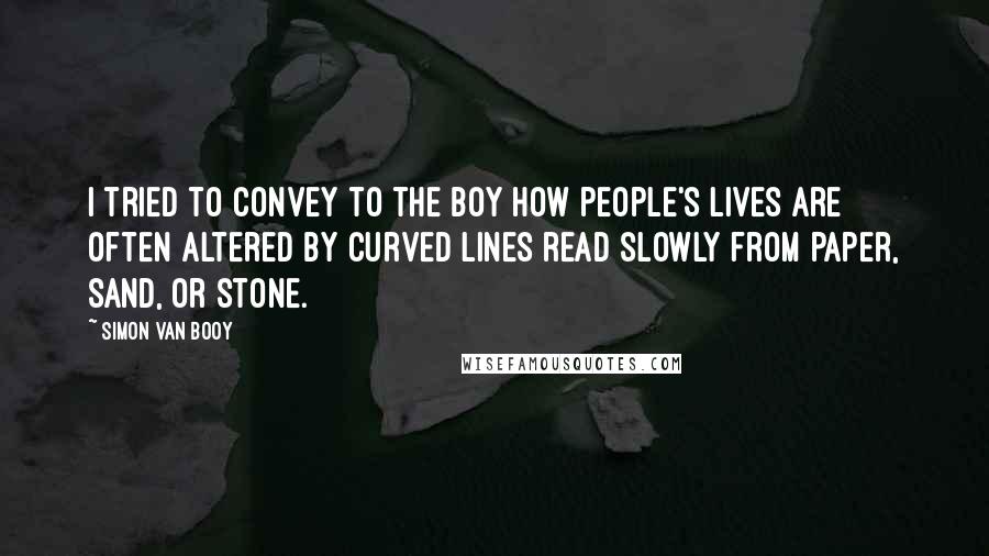 Simon Van Booy Quotes: I tried to convey to the boy how people's lives are often altered by curved lines read slowly from paper, sand, or stone.