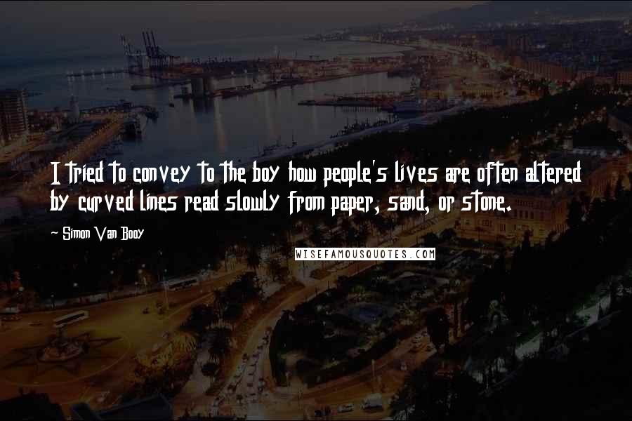 Simon Van Booy Quotes: I tried to convey to the boy how people's lives are often altered by curved lines read slowly from paper, sand, or stone.