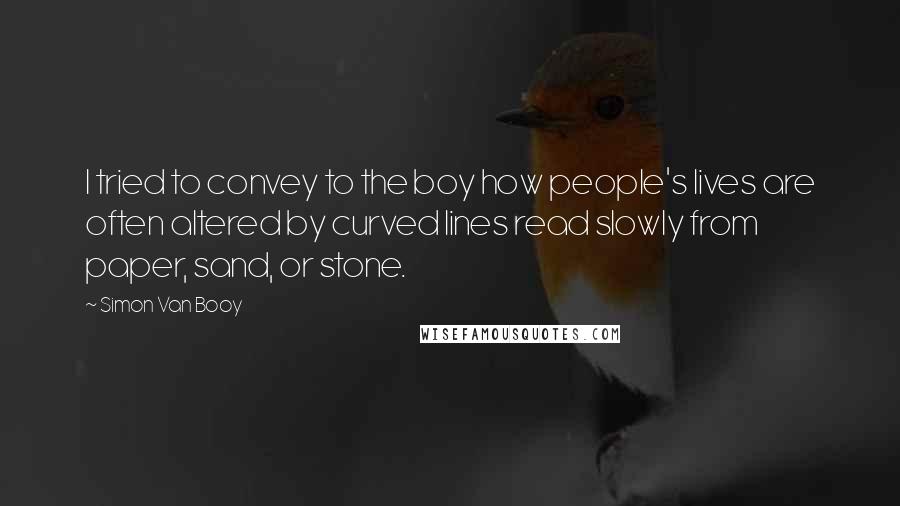 Simon Van Booy Quotes: I tried to convey to the boy how people's lives are often altered by curved lines read slowly from paper, sand, or stone.