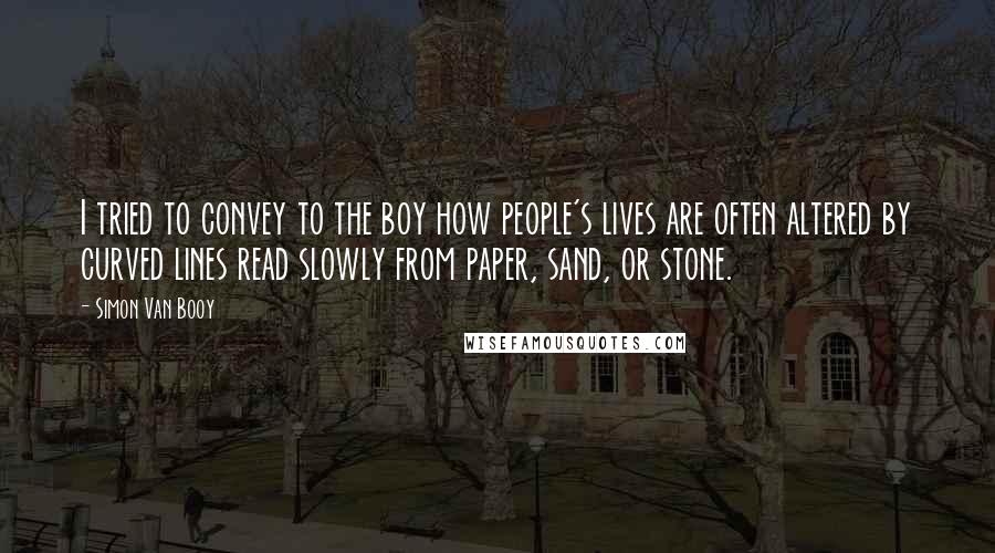 Simon Van Booy Quotes: I tried to convey to the boy how people's lives are often altered by curved lines read slowly from paper, sand, or stone.