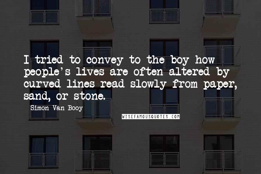 Simon Van Booy Quotes: I tried to convey to the boy how people's lives are often altered by curved lines read slowly from paper, sand, or stone.