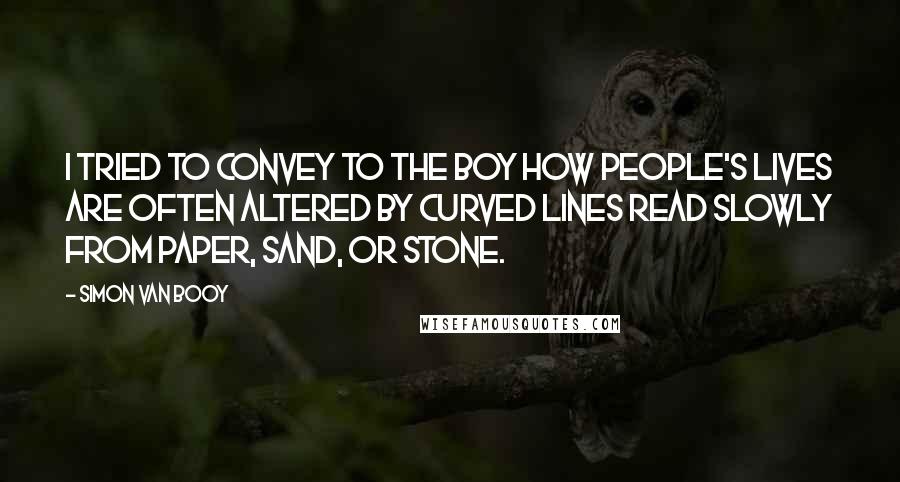 Simon Van Booy Quotes: I tried to convey to the boy how people's lives are often altered by curved lines read slowly from paper, sand, or stone.