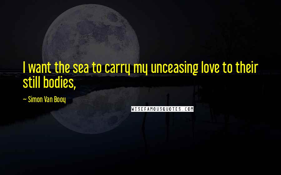 Simon Van Booy Quotes: I want the sea to carry my unceasing love to their still bodies,