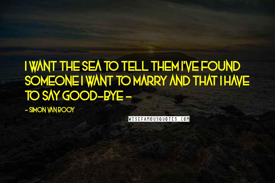 Simon Van Booy Quotes: I want the sea to tell them I've found someone I want to marry and that I have to say good-bye - 