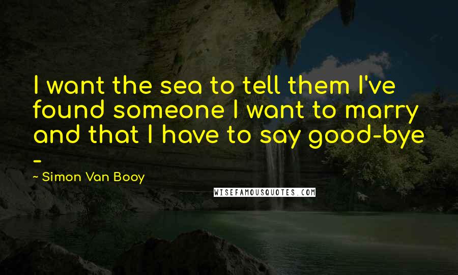 Simon Van Booy Quotes: I want the sea to tell them I've found someone I want to marry and that I have to say good-bye - 