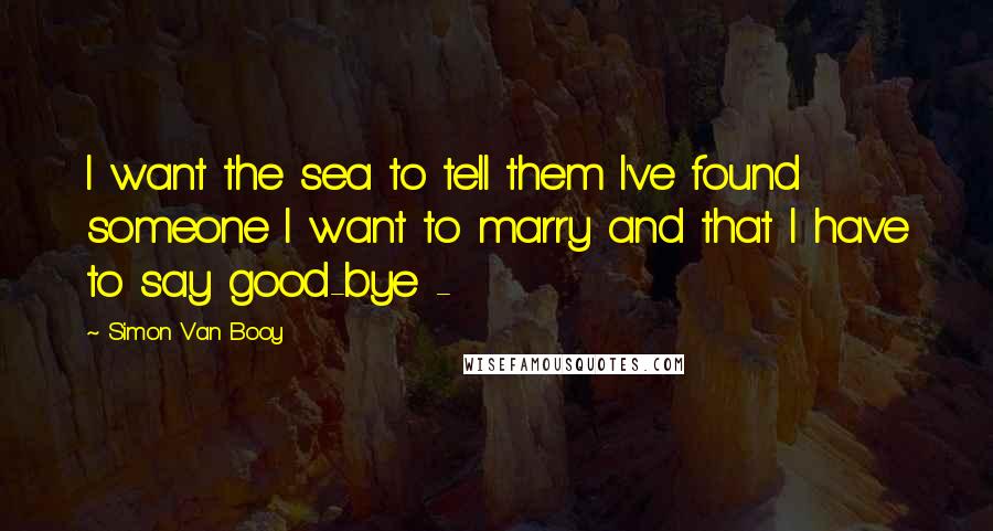 Simon Van Booy Quotes: I want the sea to tell them I've found someone I want to marry and that I have to say good-bye - 