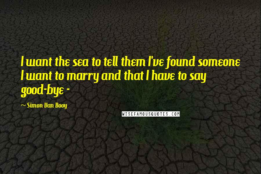 Simon Van Booy Quotes: I want the sea to tell them I've found someone I want to marry and that I have to say good-bye - 