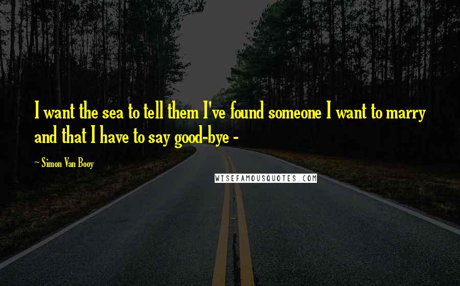 Simon Van Booy Quotes: I want the sea to tell them I've found someone I want to marry and that I have to say good-bye - 