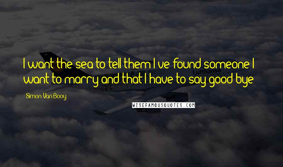 Simon Van Booy Quotes: I want the sea to tell them I've found someone I want to marry and that I have to say good-bye - 
