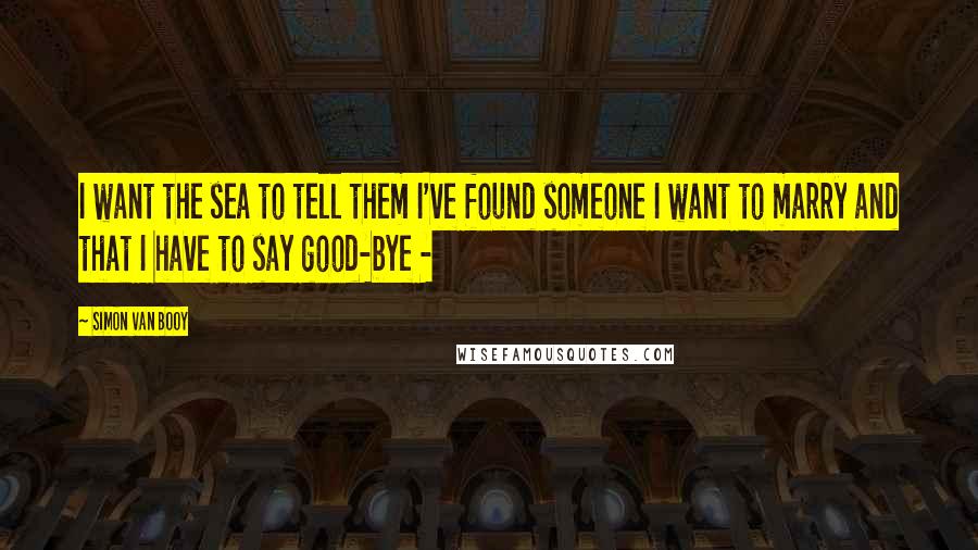 Simon Van Booy Quotes: I want the sea to tell them I've found someone I want to marry and that I have to say good-bye - 