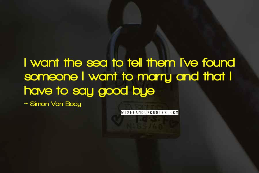 Simon Van Booy Quotes: I want the sea to tell them I've found someone I want to marry and that I have to say good-bye - 