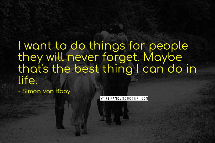Simon Van Booy Quotes: I want to do things for people they will never forget. Maybe that's the best thing I can do in life.