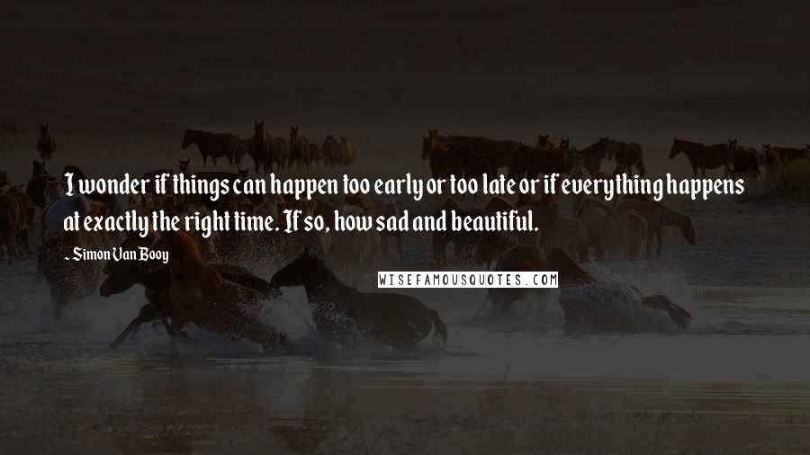 Simon Van Booy Quotes: I wonder if things can happen too early or too late or if everything happens at exactly the right time. If so, how sad and beautiful.