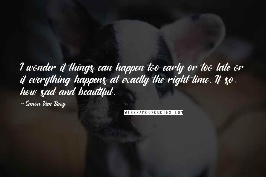 Simon Van Booy Quotes: I wonder if things can happen too early or too late or if everything happens at exactly the right time. If so, how sad and beautiful.