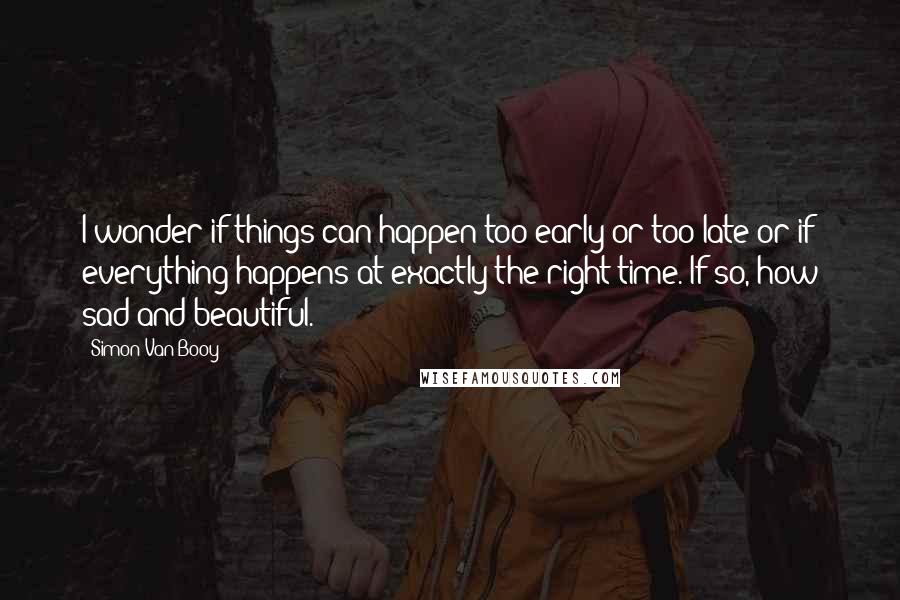 Simon Van Booy Quotes: I wonder if things can happen too early or too late or if everything happens at exactly the right time. If so, how sad and beautiful.