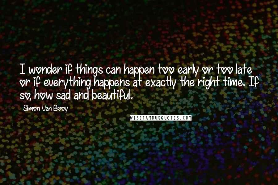 Simon Van Booy Quotes: I wonder if things can happen too early or too late or if everything happens at exactly the right time. If so, how sad and beautiful.