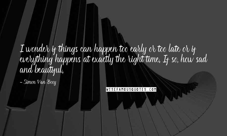 Simon Van Booy Quotes: I wonder if things can happen too early or too late or if everything happens at exactly the right time. If so, how sad and beautiful.