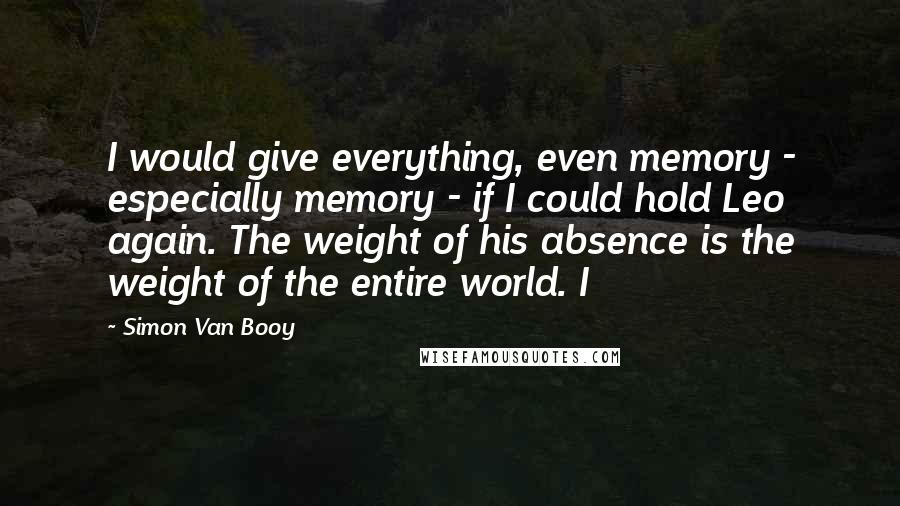 Simon Van Booy Quotes: I would give everything, even memory - especially memory - if I could hold Leo again. The weight of his absence is the weight of the entire world. I