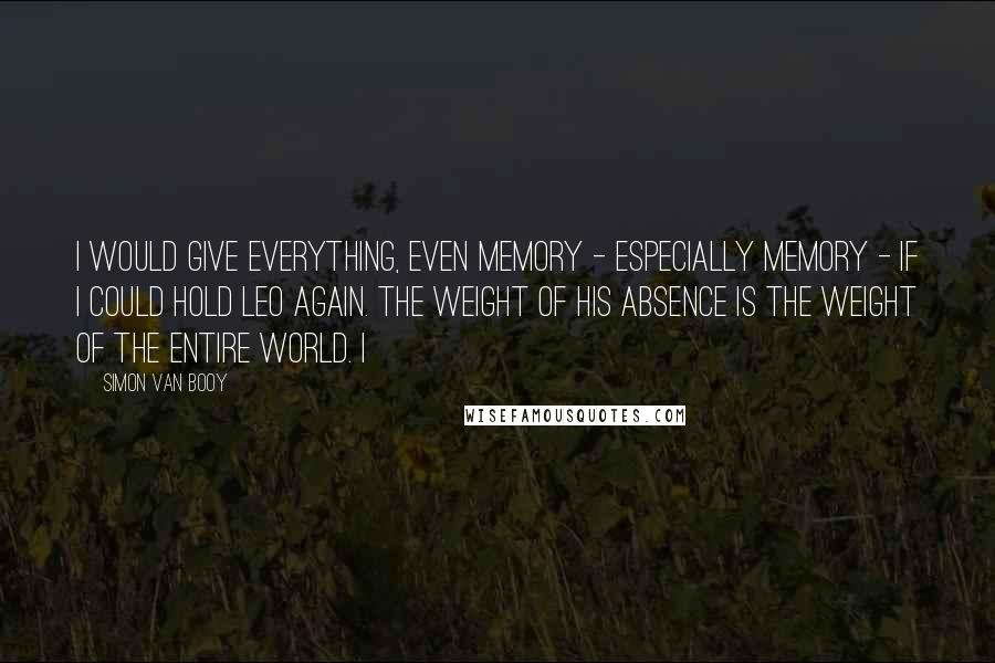 Simon Van Booy Quotes: I would give everything, even memory - especially memory - if I could hold Leo again. The weight of his absence is the weight of the entire world. I