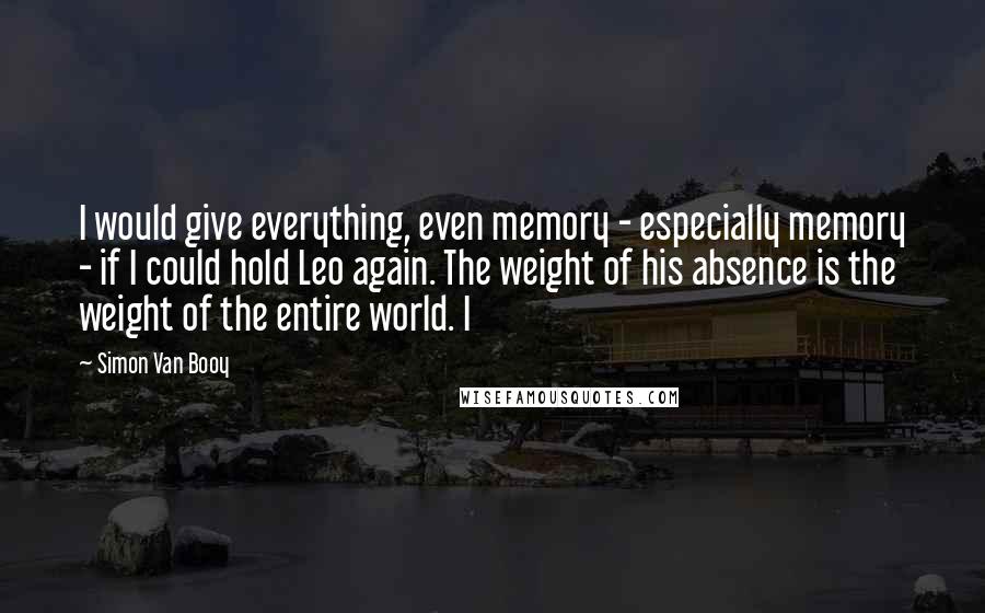 Simon Van Booy Quotes: I would give everything, even memory - especially memory - if I could hold Leo again. The weight of his absence is the weight of the entire world. I