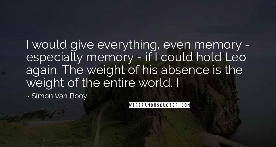 Simon Van Booy Quotes: I would give everything, even memory - especially memory - if I could hold Leo again. The weight of his absence is the weight of the entire world. I