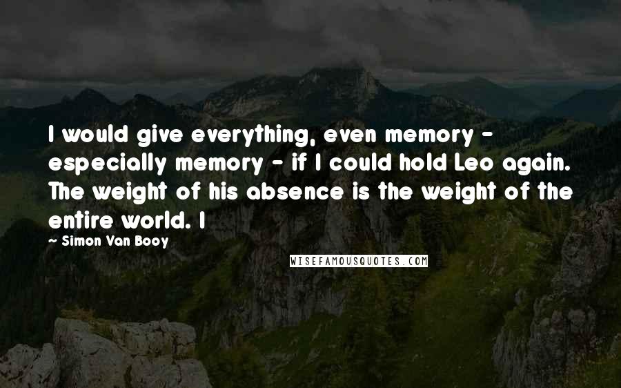 Simon Van Booy Quotes: I would give everything, even memory - especially memory - if I could hold Leo again. The weight of his absence is the weight of the entire world. I