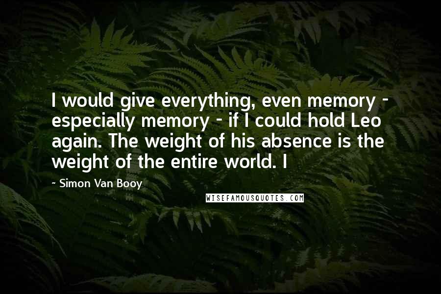 Simon Van Booy Quotes: I would give everything, even memory - especially memory - if I could hold Leo again. The weight of his absence is the weight of the entire world. I