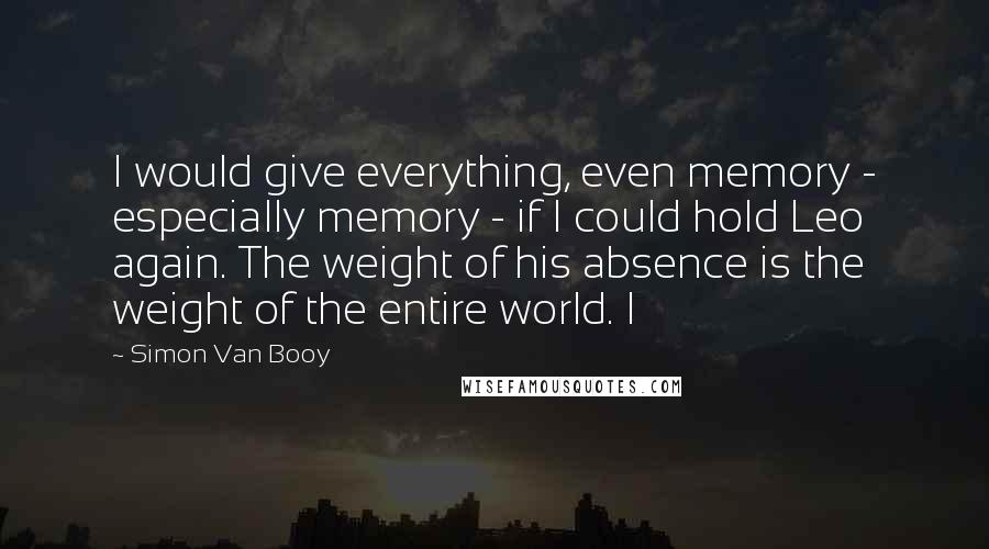 Simon Van Booy Quotes: I would give everything, even memory - especially memory - if I could hold Leo again. The weight of his absence is the weight of the entire world. I