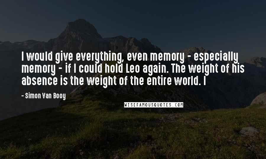 Simon Van Booy Quotes: I would give everything, even memory - especially memory - if I could hold Leo again. The weight of his absence is the weight of the entire world. I