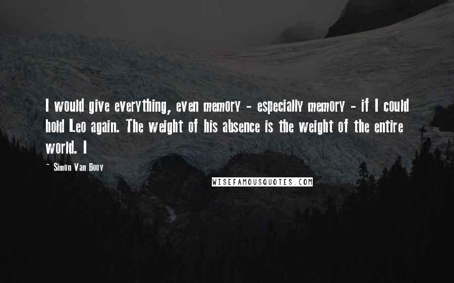 Simon Van Booy Quotes: I would give everything, even memory - especially memory - if I could hold Leo again. The weight of his absence is the weight of the entire world. I