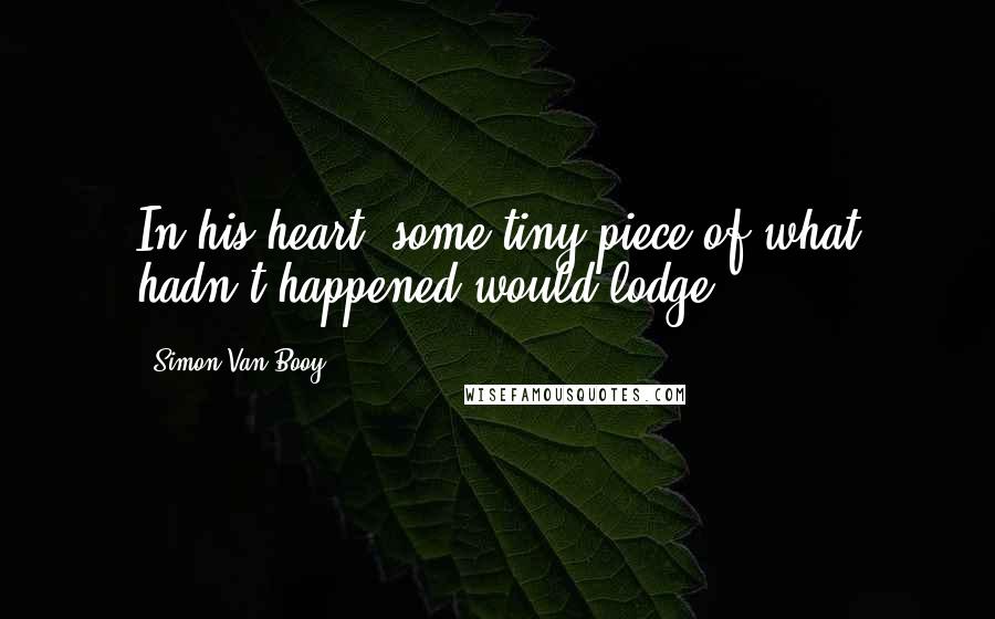 Simon Van Booy Quotes: In his heart, some tiny piece of what hadn't happened would lodge.