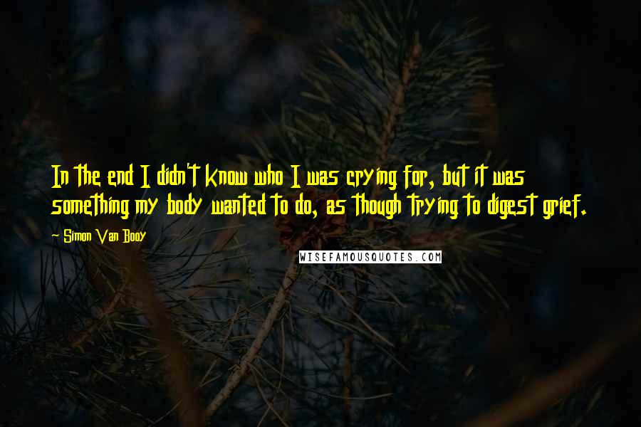 Simon Van Booy Quotes: In the end I didn't know who I was crying for, but it was something my body wanted to do, as though trying to digest grief.