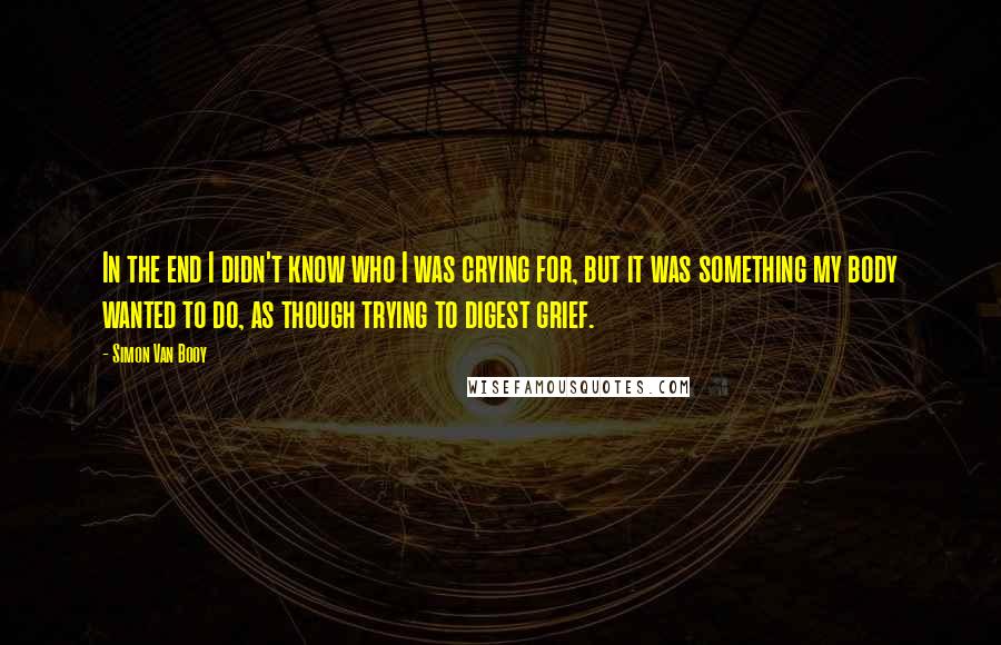 Simon Van Booy Quotes: In the end I didn't know who I was crying for, but it was something my body wanted to do, as though trying to digest grief.