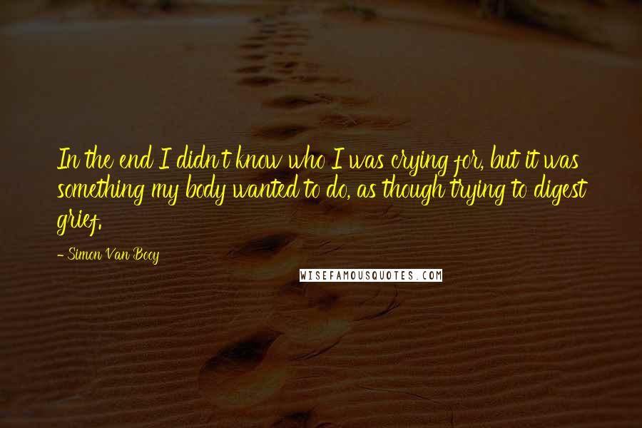 Simon Van Booy Quotes: In the end I didn't know who I was crying for, but it was something my body wanted to do, as though trying to digest grief.