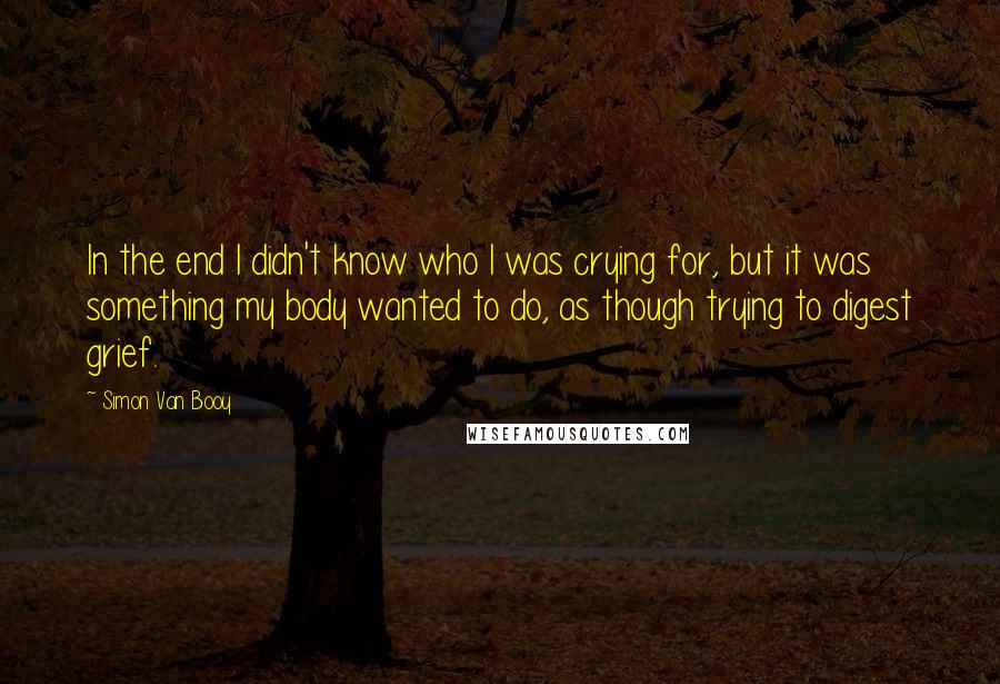 Simon Van Booy Quotes: In the end I didn't know who I was crying for, but it was something my body wanted to do, as though trying to digest grief.