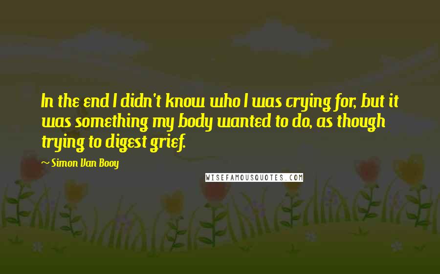 Simon Van Booy Quotes: In the end I didn't know who I was crying for, but it was something my body wanted to do, as though trying to digest grief.