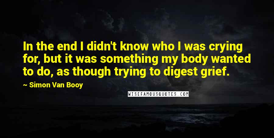 Simon Van Booy Quotes: In the end I didn't know who I was crying for, but it was something my body wanted to do, as though trying to digest grief.