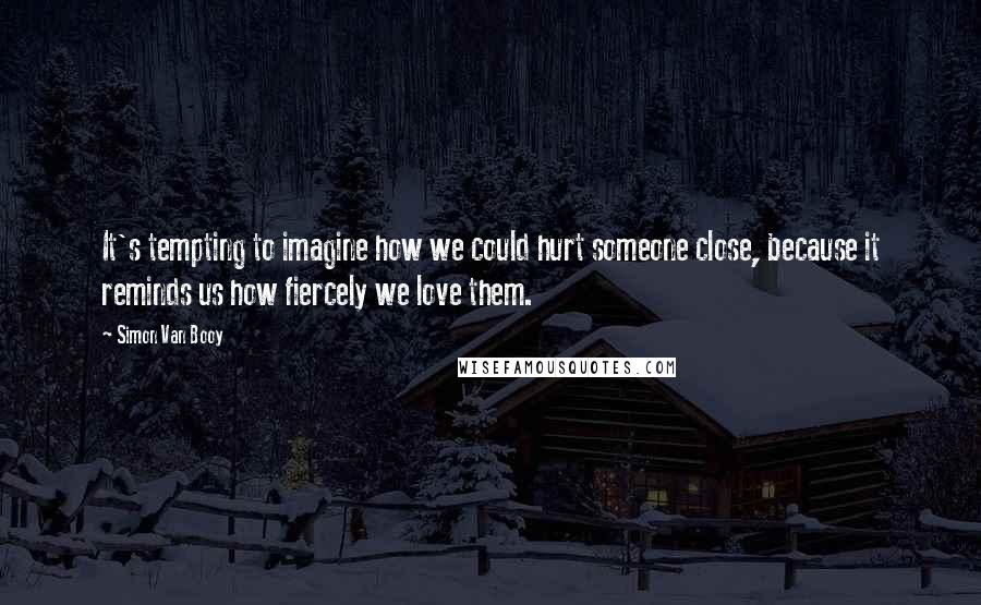 Simon Van Booy Quotes: It's tempting to imagine how we could hurt someone close, because it reminds us how fiercely we love them.